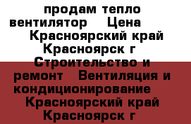 продам тепло вентилятор  › Цена ­ 2 000 - Красноярский край, Красноярск г. Строительство и ремонт » Вентиляция и кондиционирование   . Красноярский край,Красноярск г.